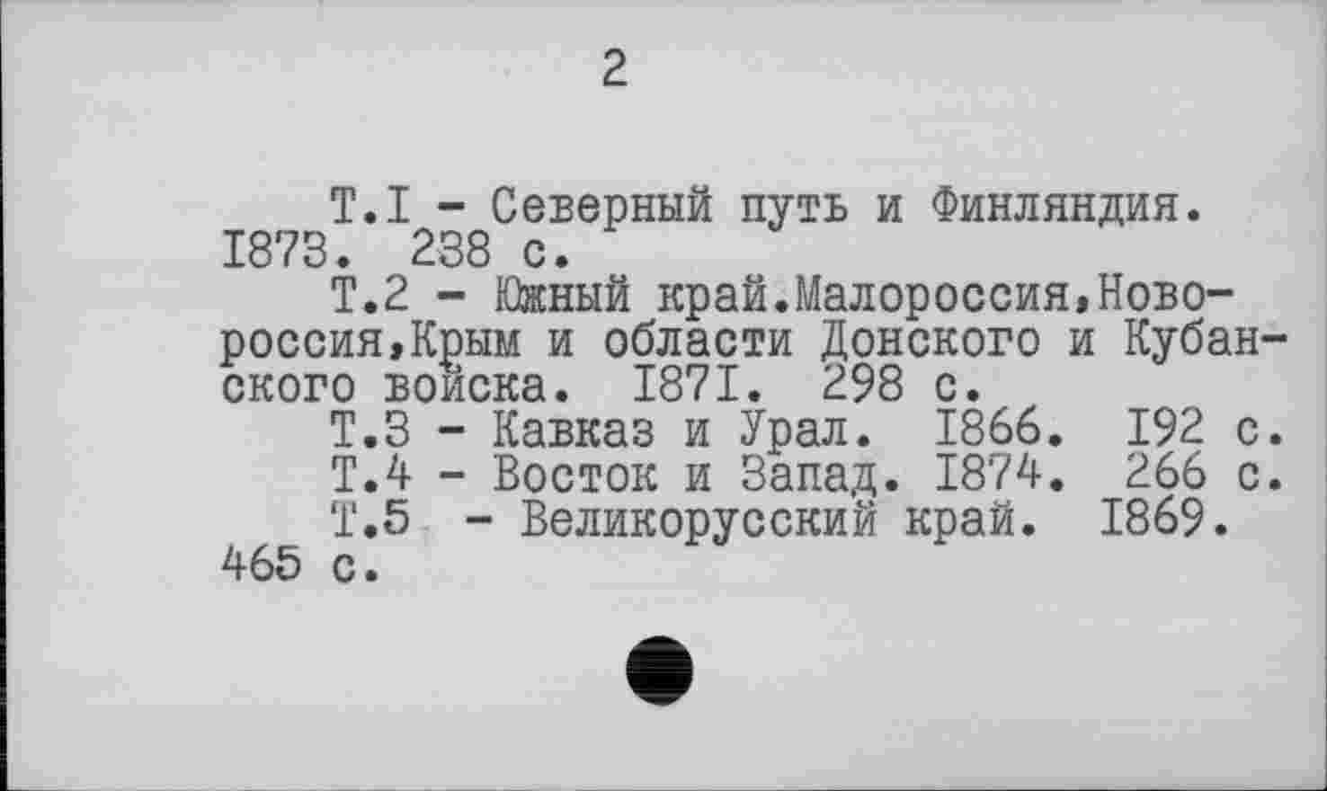 ﻿2
T.I - Северный путь и Финляндия. 1873. 238 с.
Т.2 - Южный край.Малороссия,Новороссия,Крым и области Донского и Кубанского войска. 1871. 298 с.
Т.З - Кавказ и Урал. 1866. 192 с.
Т.4 - Восток и Запад. 1874. 266 с.
Т.5 - Великорусский край. 1869.